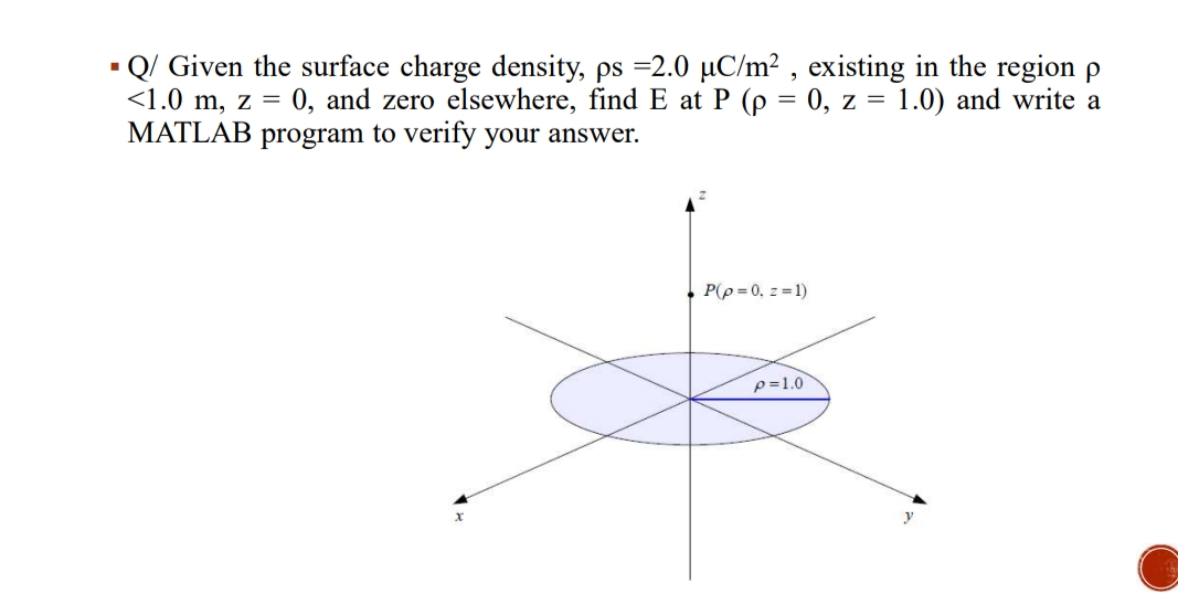 Q/ Given the surface charge density, ps =2.0 µC/m² , existing in the region p
<1.0 m, z = 0, and zero elsewhere, find E at P (p = 0, z = 1.0) and write a
MATLAB program to verify your answer.
P(p = 0, z=1)
p=1.0
