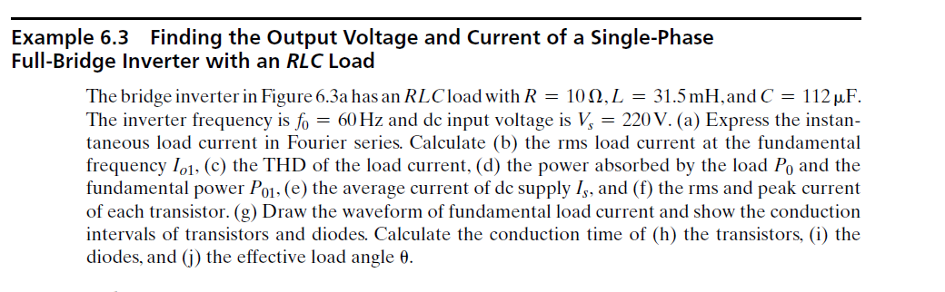 Example 6.3
Full-Bridge Inverter with an RLC Load
Finding the Output Voltage and Current of a Single-Phase
The bridge inverter in Figure 6.3a has an RLCload with R = 10 N,L = 31.5 mH, and C = 112 µF.
The inverter frequency is fo = 60 Hz and de input voltage is V, = 220 V. (a) Express the instan-
taneous load current in Fourier series. Calculate (b) the rms load current at the fundamental
frequency Io1, (c) the THD of the load current, (d) the power absorbed by the load Po and the
fundamental power Po1, (e) the average current of de supply Iş, and (f) the rms and peak current
of each transistor. (g) Draw the waveform of fundamental load current and show the conduction
intervals of transistors and diodes. Calculate the conduction time of (h) the transistors, (i) the
diodes, and (j) the effective load angle 0.
