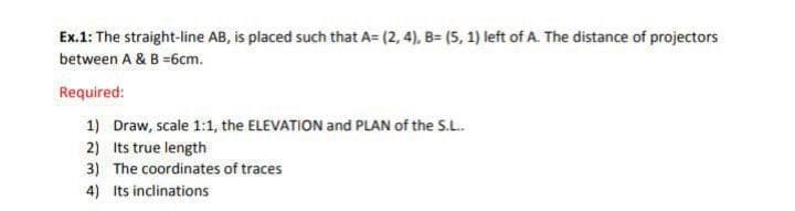 Ex.1: The straight-line AB, is placed such that A= (2, 4), B= (5, 1) left of A. The distance of projectors
between A & B =6cm.
Required:
1) Draw, scale 1:1, the ELEVATION and PLAN of the S.L.
2) Its true length
3) The coordinates of traces
4) its inclinations
