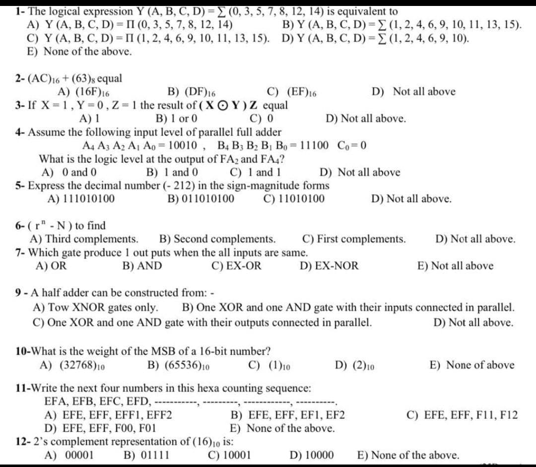 1- The logical expression Y (A, B, C, D) = (0, 3, 5, 7, 8, 12, 14) is equivalent to
А) Y (A, В, С, D) %3D П (0, 3, 5, 7, 8, 12, 14)
C) Y (A, B, C, D) = II (1, 2, 4, 6, 9, 10, 11, 13, 15). D) Y (A, B, C, D) = (1, 2, 4, 6, 9, 10).
E) None of the above.
B) Y (A, B, C, D)3D (1, 2, 4, 6, 9, 10, 11, 13, 15).
2- (AC)16 + (63)s equal
A) (16F)16
B) (DF)16
C) (EF)16
D) Not all above
3- If X = 1, Y = 0,Z 1 the result of ( X OY) Z equal
B) 1 or 0
4- Assume the following input level of parallel full adder
A) 1
С) 0
D) Not all above.
A4 A3 A2 Aj Ao = 10010 , B4 B3 B2 BỊ Bo = 11100 Co 0
What is the logic level at the output of FA2 and FA4?
B) 1 and 0
5- Express the decimal number (- 212) in the sign-magnitude forms
B) 011010100
A) 0 and 0
C) 1 and 1
D) Not all above
A) 111010100
C) 11010100
D) Not all above.
6- ( r" - N) to find
A) Third complements.
7- Which gate produce 1 out puts when the all inputs are same.
A) OR
B) Second complements.
C) First complements.
D) Not all above.
B) AND
C) EX-OR
D) EX-NOR
E) Not all above
9- A half adder can be constructed from: -
A) Tow XNOR gates only.
C) One XOR and one AND gate with their outputs connected in parallel.
B) One XOR and one AND gate with their inputs connected in parallel.
D) Not all above.
10-What is the weight of the MSB of a 16-bit number?
A) (32768)10
B) (65536)10
C) (1)10
D) (2)10
E) None of above
11-Write the next four numbers in this hexa counting sequence:
EFA, EFB, EFC, EFD,
A) EFE, EFF, EFF1, EFF2
D) EFE, EFF, FO0, F01
12-2's complement representation of (16)10 is:
A) 00001
C) EFE, EFF, F11, F12
B) EFE, EFF, EF1, EF2
E) None of the above.
B) 01111
C) 10001
D) 10000
E) None of the above.
