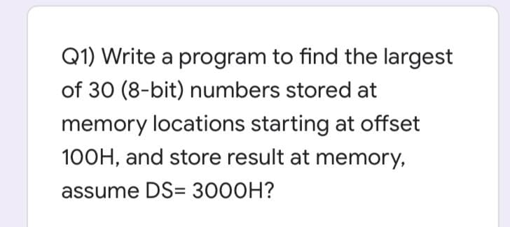 Q1) Write a program to find the largest
of 30 (8-bit) numbers stored at
memory locations starting at offset
100H, and store result at memory,
assume DS= 3000H?
