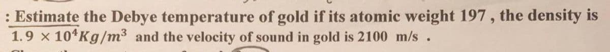 : Estimate the Debye temperature of gold if its atomic weight 197, the density is
1.9 x 10 Kg/m³ and the velocity of sound in gold is 2100 m/s.