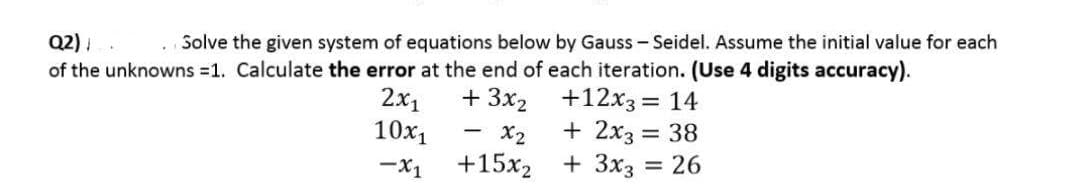 Q2);
Solve the given system of equations below by Gauss-Seidel. Assume the initial value for each
of the unknowns =1. Calculate the error at the end of each iteration. (Use 4 digits accuracy).
+3x₂
+12x3 = 14
2x₁
10x₁ x2
+ 2x3 = 38
-X1
+15x2
+ 3x3 = 26
-