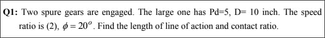 |Q1: Two spure gears are engaged. The large one has Pd=5, D= 10 inch. The speed
ratio is (2), ø = 20°. Find the length of line of action and contact ratio.
