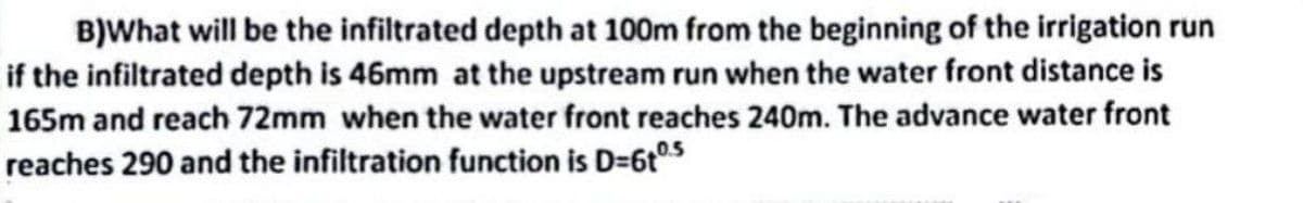 B)What will be the infiltrated depth at 100m from the beginning of the irrigation run
if the infiltrated depth is 46mm at the upstream run when the water front distance is
165m and reach 72mm when the water front reaches 240m. The advance water front
reaches 290 and the infiltration function is D=610.5