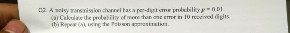 Q2. A noisy transmission channel has a per-digit error probability p=0.01.
(a) Calculate the probability of more than one error in 10 received digits.
(b) Repeat (a), using the Poisson approximation.