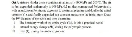 Q.) A piston-cylinder device contains air at initially 1000 kPa and 200°C. The air
is first expanded isothermally to 600 kPa, 0.2 m' then compressed Polytropically
with an unknown Polytropic exponent to the initial pressure and double the initial
volume (Vi), and finally expanded at a constant pressure to the initial state. Draw
the PV diagram of the cycle and then determine:
1. The boundary work of the entire cycle (W). Is this a practical cycle?
II. Internal energy change (AU) during the polytropic process.
III. Heat (Q) during the isobaric process.
