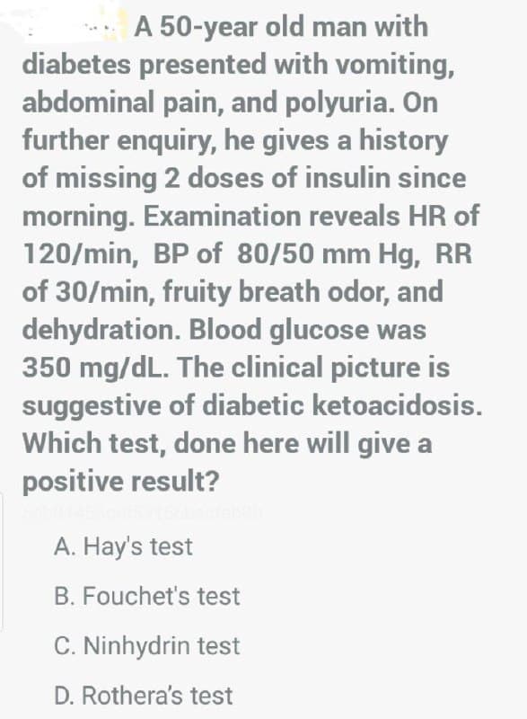 A 50-year old man with
diabetes presented with vomiting,
abdominal pain, and polyuria. On
further enquiry, he gives a history
of missing 2 doses of insulin since
morning. Examination reveals HR of
120/min, BP of 80/50 mm Hg, RR
of 30/min, fruity breath odor, and
dehydration. Blood glucose was
350 mg/dL. The clinical picture is
suggestive of diabetic ketoacidosis.
Which test, done here will give a
positive result?
A. Hay's test
B. Fouchet's test
C. Ninhydrin test
D. Rothera's test
