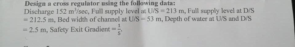 Design a cross regulator using the following data:
Discharge 152 m³/sec, Full supply level at U/S = 213 m, Full supply level at D/S
= 212.5 m, Bed width of channel at U/S = 53 m, Depth of water at U/S and D/S
= 2.5 m, Safety Exit Gradient 5
-