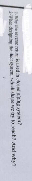 1-Why the reverse return is used in closed piping system?
2-When designing the duct system, which shape we try to reach? And why?