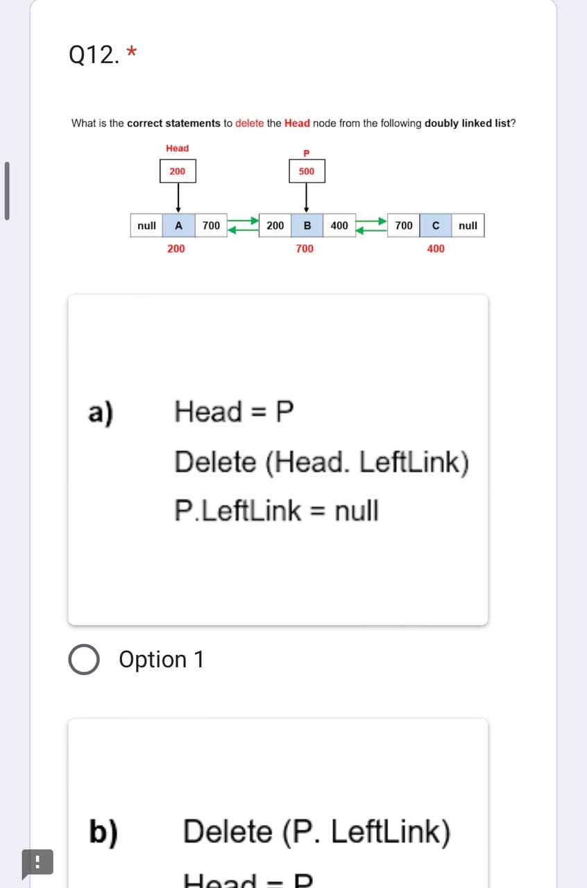 Q12. *
What is the correct statements to delete the Head node from the following doubly linked list?
a)
null
b)
Head
200
A 700
200
------
200 B 400
P
500
O Option 1
700
700 C
400
Head = P
Delete (Head. LeftLink)
P.LeftLink = null
Head - D
Delete (P. LeftLink)
null