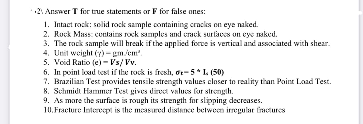 '2\ Answer T for true statements or F for false ones:
1. Intact rock: solid rock sample containing cracks on eye naked.
2. Rock Mass: contains rock samples and crack surfaces on eye naked.
3. The rock sample will break if the applied force is vertical and associated with shear.
4. Unit weight (y) = gm./cm³.
5. Void Ratio (e) = Vs/Vv.
6. In point load test if the rock is fresh, ot= 5 * I, (50)
7. Brazilian Test provides tensile strength values closer to reality than Point Load Test.
8. Schmidt Hammer Test gives direct values for strength.
9. As more the surface is rough its strength for slipping decreases.
10.Fracture Intercept is the measured distance between irregular fractures
!!
