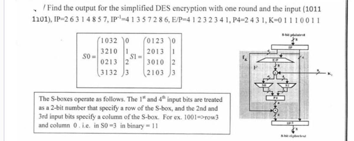 Y
/ Find the output for the simplified DES encryption with one round and the input (1011
1101), IP=2 6 3 1 4 857, IP¹-4 1 3 5 7 2 8 6, E/P=4 1 2 3 2 3 4 1, P4-2 4 3 1, K=0 1 1 1 0011
SO=
(1032 0
3210
1
0213
2
3132 3
S1 =
(0123 0
2013 1
3010 2
21033
The S-boxes operate as follows. The 1st and 4th input bits are treated
as a 2-bit number that specify a row of the S-box, and the 2nd and
3rd input bits specify a column of the S-box. For ex. 1001=>row3
and column 0. i.e. in S0=3 in binary = 11
8-bit plaintest
ys
IP
IP-1
8-bit cipherlest