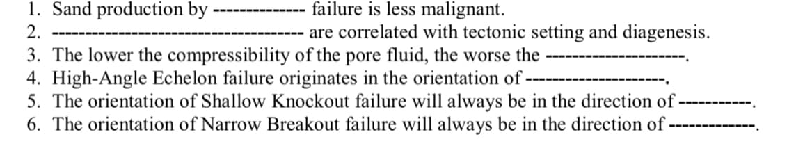 1. Sand production by ·
failure is less malignant.
2.
are correlated with tectonic setting and diagenesis.
3. The lower the compressibility of the pore fluid, the worse the
4. High-Angle Echelon failure originates in the orientation of-
5. The orientation of Shallow Knockout failure will always be in the direction of
6. The orientation of Narrow Breakout failure will always be in the direction of ·
---
