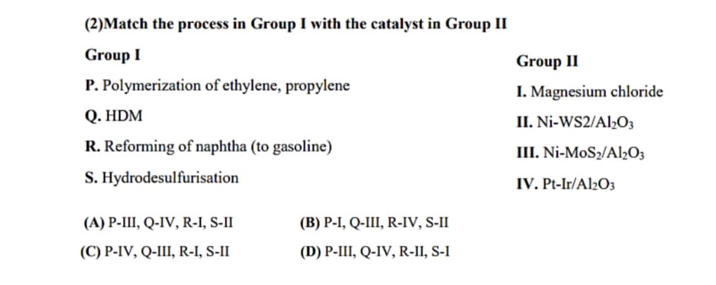 (2)Match the process in Group I with the catalyst in Group II
Group I
P. Polymerization of ethylene, propylene
Q. HDM
R. Reforming of naphtha (to gasoline)
S. Hydrodesulfurisation
(A) P-III, Q-IV, R-I, S-II
(C) P-IV, Q-III, R-I, S-II
(B) P-I, Q-III, R-IV, S-II
(D) P-III, Q-IV, R-II, S-I
Group II
I. Magnesium chloride
II. Ni-WS2/Al₂O3
III. Ni-MoS₂/Al2O3
IV. Pt-Ir/Al2O3