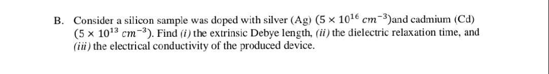 B. Consider a silicon sample was doped with silver (Ag) (5 x 10¹6 cm-3)and cadmium (Cd)
(5 x 10¹3 cm-3). Find (i) the extrinsic Debye length, (ii) the dielectric relaxation time, and
(iii) the electrical conductivity of the produced device.