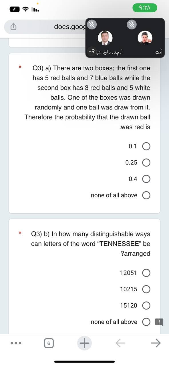 AI
...
docs.goog
Se
6
أ.م.د. داود عي 9+
Q3) a) There are two boxes; the first one
has 5 red balls and 7 blue balls while the
second box has 3 red balls and 5 white
balls. One of the boxes was drawn
randomly and one ball was draw from it.
Therefore the probability that the drawn ball
:was red is
+
0.1 O
0.25
0.4
none of all above
Q3) b) In how many distinguishable ways
can letters of the word "TENNESSEE" be
?arranged
۹:۲۸
12051 O
10215
15120
none of all above
أنت