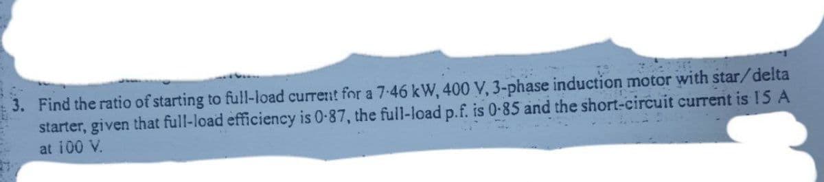 3. Find the ratio of starting to full-load current for a 7-46 kW, 400 V, 3-phase induction motor with star/delta
starter, given that full-load efficiency is 0-87, the full-load p.f. is 0-85 and the short-circuit current is 15 A
at 100 V.