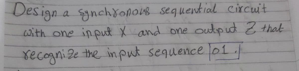 Design
a synchronous sequential circuit
with one input X and one output Z that
recognize the input sequence 01/