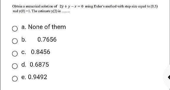 Obtain a numerical solution of 2y+y=*=0 using Euler's method with step size equal to (0.5)
and y(0)-1. The estimate y(2) is
*******
O a. None of them
O b.
0.7656
O c.
0.8456
O d. 0.6875
O e. 0.9492