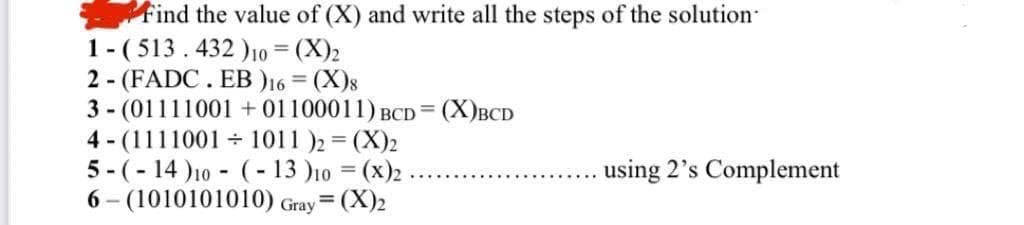 Find the value of (X) and write all the steps of the solution
1- (513. 432 )0 = (X)2
2 - (FADC. EB )16 = (X)8
3 - (01111001 +01100011) BCD = (X)BCD
4 - (1111001 + 1011 )2 = (X)2
5 - (- 14 )10 - (- 13 )10 = (x)2
6 - (1010101010) Gray (X)2
using 2's Complement
%3D
