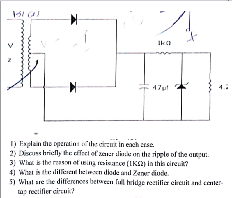 Ik0
47pf
4.7
1) Explain the operation of the circuit in each case.
2) Discuss briefly the effect of zener diode on the ripple of the output.
3) What is the reason of using resistance (1KQ) in this circuit?
4) What is the different between diode and Zener diode.
5) What are the differences between full bridge rectifier circuit and center-
tap rectifier circuit?
