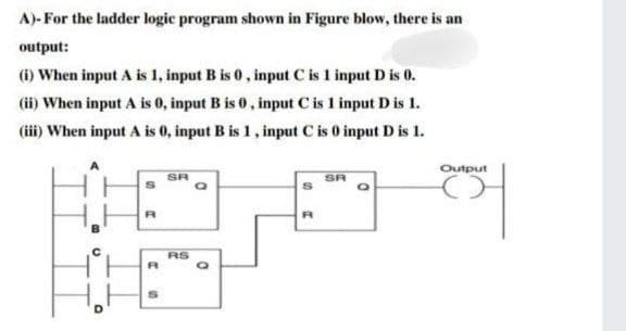 A)-For the ladder logic program shown in Figure blow, there is an
output:
(i) When input A is 1, input B is 0, input C is 1 input D is 0.
(ii) When input A is 0, input B is 0, input C is 1 input D is 1.
(iii) When input A is 0, input B is 1, input C is 0 input D is 1.
D
S
R
R
S
SR
RS
a
S
R
SR
Q
Output