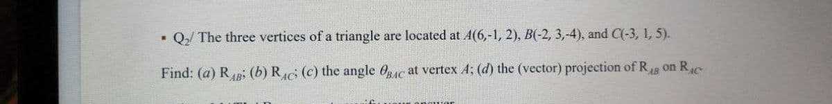 Q₂/ The three vertices of a triangle are located at A(6,-1, 2), B(-2, 3,-4), and C(-3, 1, 5).
Find: (a) RB; (b) RAC (c) the angle BAC at vertex A; (d) the (vector) projection of RAB on Rac
.