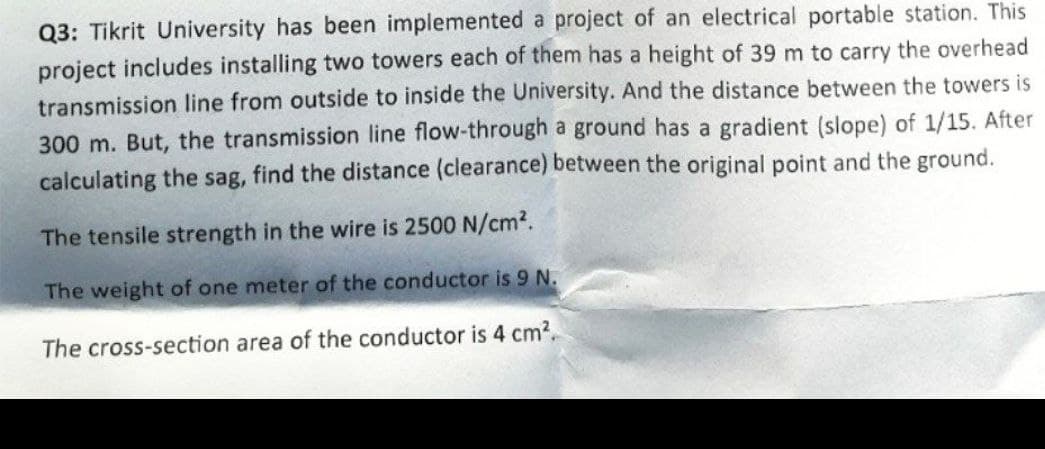 Q3: Tikrit University has been implemented a project of an electrical portable station. This
project includes installing two towers each of them has a height of 39 m to carry the overhead
transmission line from outside to inside the University. And the distance between the towers is
300 m. But, the transmission line flow-through a ground has a gradient (slope) of 1/15. After
calculating the sag, find the distance (clearance) between the original point and the ground.
The tensile strength in the wire is 2500 N/cm².
The weight of one meter of the conductor is 9 N.
The cross-section area of the conductor is 4 cm².