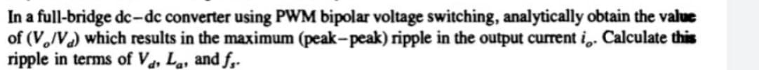 In a full-bridge dc-dc converter using PWM bipolar voltage switching, analytically obtain the value
of (V/V) which results in the maximum (peak-peak) ripple in the output current i,. Calculate this
ripple in terms of Va, La, and f