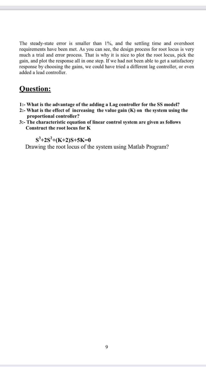 The steady-state error is smaller than 1%, and the settling time and overshoot
requirements have been met. As you can see, the design process for root locus is very
much a trial and error process. That is why it is nice to plot the root locus, pick the
gain, and plot the response all in one step. If we had not been able to get a satisfactory
response by choosing the gains, we could have tried a different lag controller, or even
added a lead controller.
Question:
1:- What is the advantage of the adding a Lag controller for the SS model?
2:- What is the effect of increasing the value gain (K) on the system using the
proportional controller?
3:- The characteristic equation of linear control system are given as follows
Construct the root locus for K
s'+2s²+(K+2)S+5K=0
Drawing the root locus of the system using Matlab Program?
