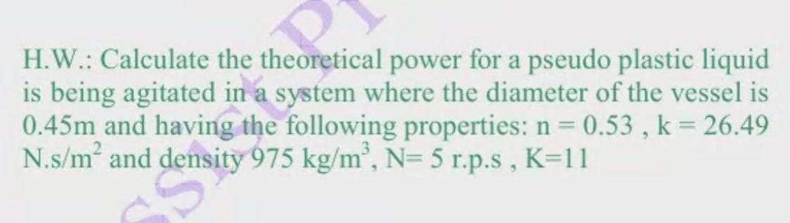 H.W.: Calculate the theoretical power for a pseudo plastic liquid
is being agitated in a system where the diameter of the vessel is
0.45m and having the following properties: n = 0.53, k = 26.49
N.s/m² and density 975 kg/m³, N= 5 r.p.s, K=11