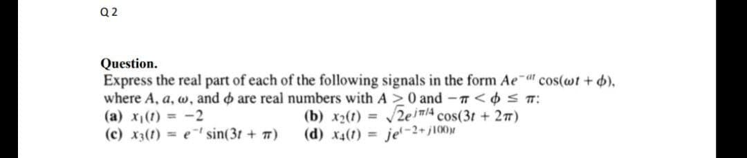 Q 2
Question.
Express the real part of each of the following signals in the form Ae a" cos(@t + 4),
where A, a, w, and o are real numbers with A >0 and - T<6ST:
(a) x1(1) = -2
(c) x3(t) = e sin(3t + T)
(b) x2(1) = 2ein/A cos(3t + 2T)
(d) x4(t) = je'-2+ j10)r

