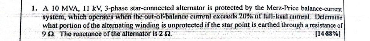 1. A 10 MVA, 11 kV, 3-phase star-connected alternator is protected by the Merz-Price balance-current
system,
which operates when the out-of-balance current exceeds 20% of full-lond current Delermine
what portion of the alternating winding is unprotected if the star point is earthed through a resistance of
952. The reactance of the alternator is 2 2.
[14-88%]