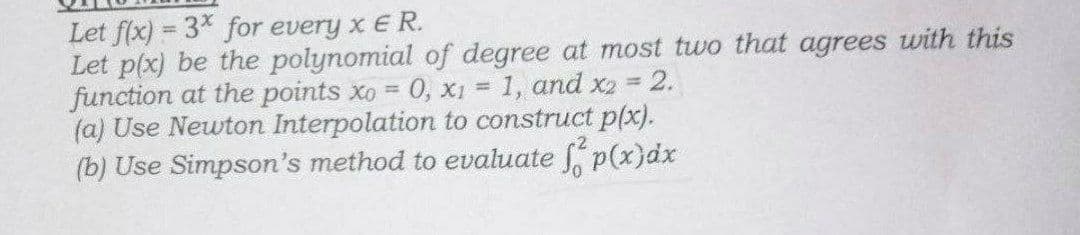 Let f(x)=3* for every x E R.
Let p(x) be the polynomial of degree at most two that agrees with this
2.
function at the points xo = 0, x₁ = 1, and x2 =
(a) Use Newton Interpolation to construct p(x).
(b) Use Simpson's method to evaluate fp(x) dx