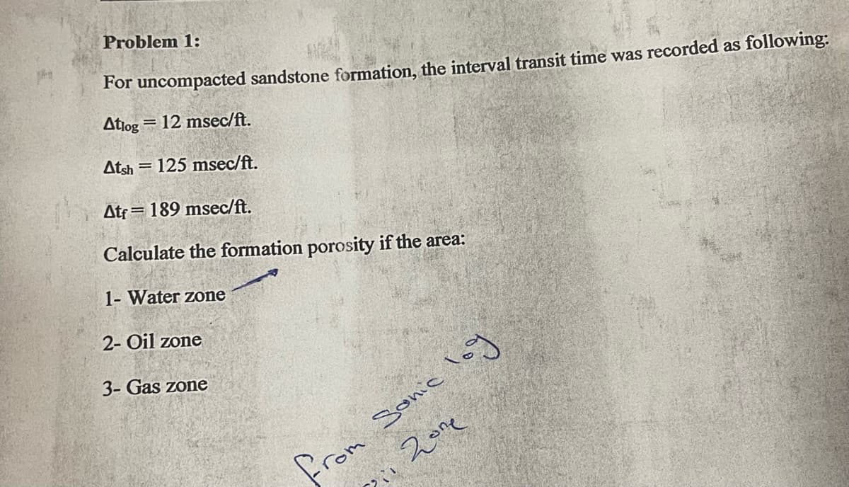 Problem 1:
For uncompacted sandstone formation, the interval transit time was recorded as following:
Atiog
= 12 msec/ft.
Atsh = 125 msec/ft.
Atf = 189 msec/ft.
Calculate the formation porosity if the area:
1- Water zone
2- Oil zone
3- Gas zone
werm
、スe
Sonic loy
