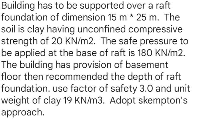 Building has to be supported over a raft
foundation of dimension 15 m * 25 m. The
soil is clay having unconfined compressive
strength of 20 KN/m2. The safe pressure to
be applied at the base of raft is 180 KN/m2.
The building has provision of basement
floor then recommended the depth of raft
foundation. use factor of safety 3.0 and unit
weight of clay 19 KN/m3. Adopt skempton's
approach.