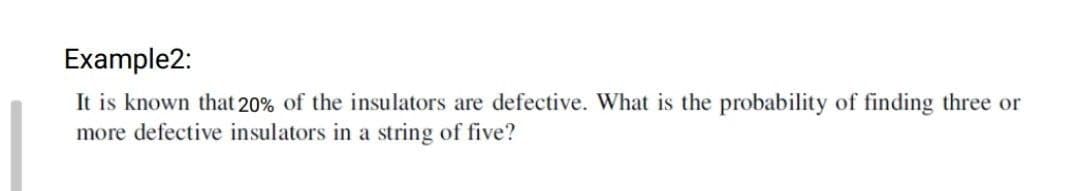 Example2:
It is known that 20% of the insulators are defective. What is the probability of finding three or
more defective insulators in a string of five?