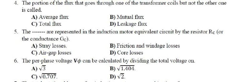 4. The portion of the flux that goes through one of the transformer coils but not the other one
is called.
A) Average flux
C) Total flux
B) Mutual flux
D) Leakage flux
5. The ------- are represented in the induction motor equivalent circuit by the resistor Rc (or
the conductance Gc).
A) Stray losses.
C) Air-gap losses
B) Friction and windage losses
D) Core losses
6. The per-phase voltage Vo can be calculated by dividing the total voltage on.
A) √3
B) √1.404.
C) √0.707.
D) √2.