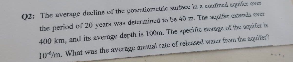 Q2: The average decline of the potentiometric surface in a confined aquifer over
the period of 20 years was determined to be 40 m. The aquifer extends over
400 km, and its average depth is 100m. The specific storage of the aquifer is
10%/m. What was the average annual rate of released water from the aquifer?