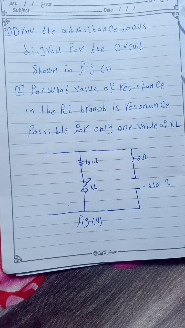 ١٤هـ
. التاريخ | |
OL
Subject
Draw the admittance Locus
diagrall for the Circuit
Shown in Pig (4)
[2] for what value of resistance
Date / / /
in the RL branch is resonance
Possi ble for only one value of XL
lo A
XL
fig (4)
سينارا ين -
500
ال هال -