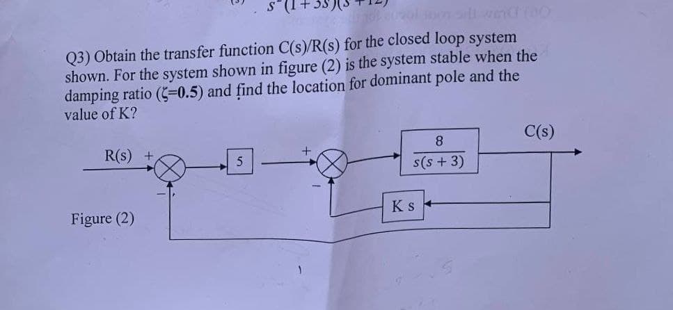 S² (1+35) (3
Q3) Obtain the transfer function C(s)/R(s) for the closed loop system
shown. For the system shown in figure (2) is the system stable when the
damping ratio (5=0.5) and find the location for dominant pole and the
value of K?
R(s) +
Figure (2)
+
8
s(s+ 3)
KS
C(s)