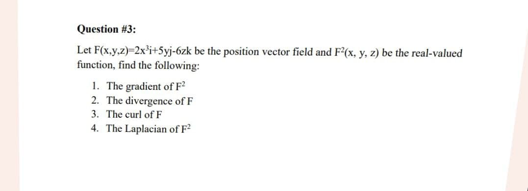 Question #3:
Let F(x,y,z)=2x³i+5yj-6zk be the position vector field and F2(x, y, z) be the real-valued
function, find the following:
1. The gradient of F²
2. The divergence of F
3. The curl of F
4. The Laplacian of F²