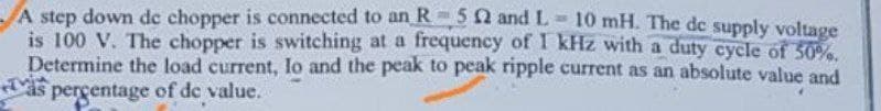 A step down de chopper is connected to an R5 2 and L-10 mH. The de supply voltage
is 100 V. The chopper is switching at a frequency of 1 kHz with a duty cycle of 50%.
Determine the load current, lo and the peak to peak ripple current as an absolute value and
as percentage of de value.