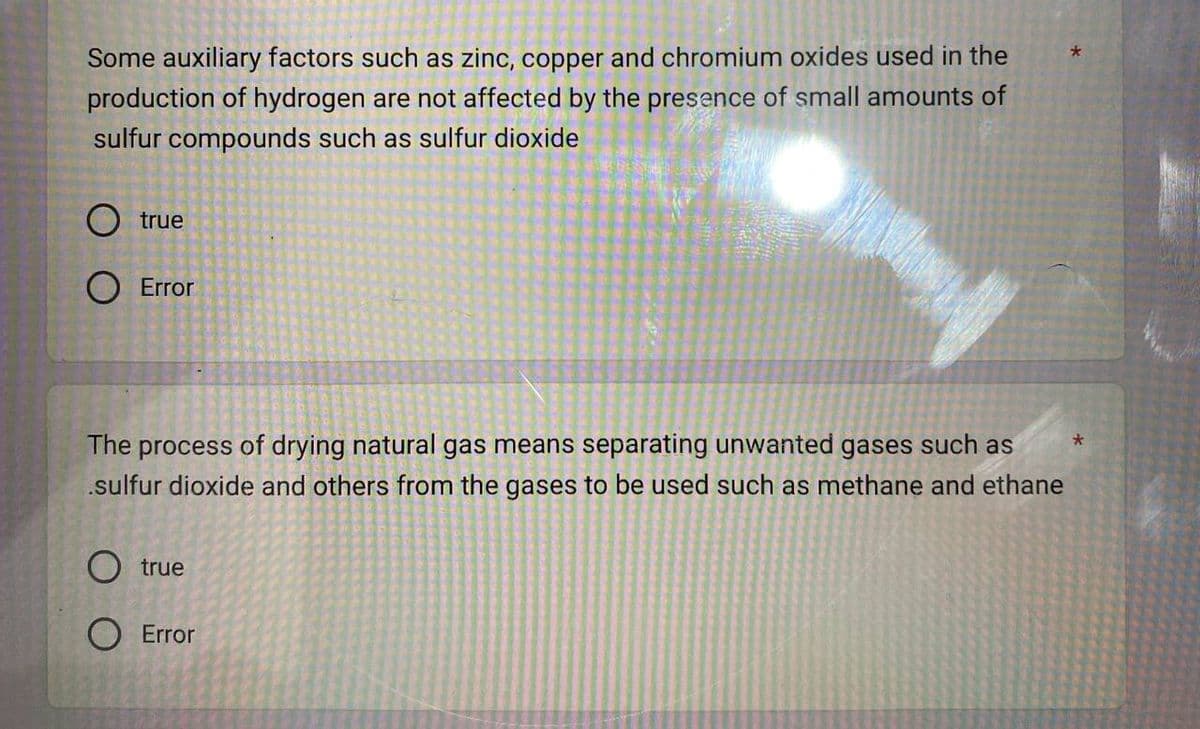 Some auxiliary factors such as zinc, copper and chromium oxides used in the
production of hydrogen are not affected by the presence of small amounts of
sulfur compounds such as sulfur dioxide
O true
O Error
The process of drying natural gas means separating unwanted gases such as
.sulfur dioxide and others from the gases to be used such as methane and ethane
true
Error
*