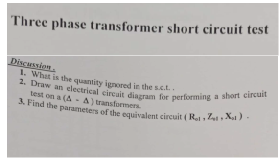 2. Draw an electrical circuit diagram for performing a short circuit
3. Find the parameters of the equivalent circuit ( R,1 , Z»1 , Xo1 ).
Three phase transformer short circuit test
Discussion .
1. What is the quantity ignored in the s.c.t. .
test on a (A - A) transformers.
