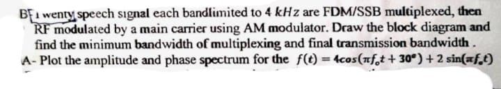 BEI wenty speech signal each bandlimited to 4 kHz are FDM/SSB multiplexed, then
RF modulated by a main carrier using AM modulator. Draw the block diagram and
find the minimum bandwidth of multiplexing and final transmission bandwidth.
A- Plot the amplitude and phase spectrum for the f(t) = 4cos(nft +30°) + 2 sin(aft)