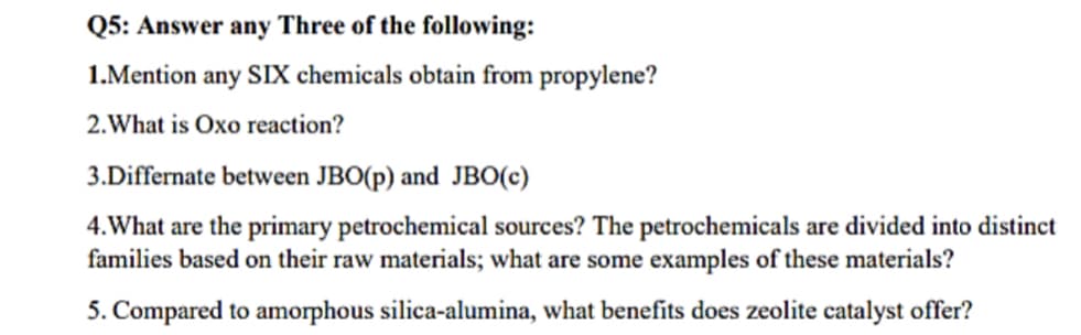 Q5: Answer any Three of the following:
1.Mention any SIX chemicals obtain from propylene?
2. What is Oxo reaction?
3.Differnate between JBO(p) and JBO(c)
4. What are the primary petrochemical sources? The petrochemicals are divided into distinct
families based on their raw materials; what are some examples of these materials?
5. Compared to amorphous silica-alumina, what benefits does zeolite catalyst offer?