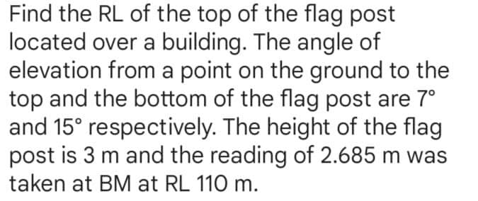 Find the RL of the top of the flag post
located over a building. The angle of
elevation from a point on the ground to the
top and the bottom of the flag post are 7°
and 15° respectively. The height of the flag
post is 3 m and the reading of 2.685 m was
taken at BM at RL 110 m.