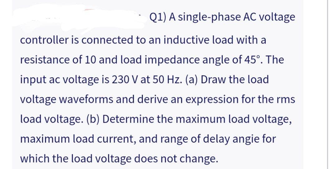 Q1) A single-phase AC voltage
controller is connected to an inductive load with a
resistance of 10 and load impedance angle of 45°. The
input ac voltage is 230 V at 50 Hz. (a) Draw the load
voltage waveforms and derive an expression for the rms
load voltage. (b) Determine the maximum load voltage,
maximum load current, and range of delay angie for
which the load voltage does not change.